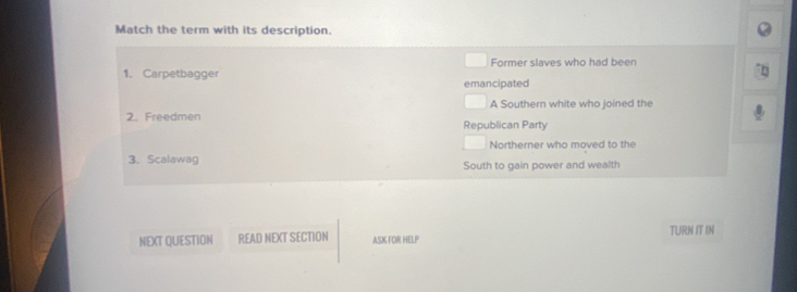 Match the term with its description.
Former slaves who had been
1. Carpetbagger emancipated
A Southern white who joined the
2. Freedmen Republican Party
Northerner who moved to the
3.Scalawag South to gain power and wealth
NEXT QUESTION READ NEXT SECTION ASK FOR HELP TURN IT IN