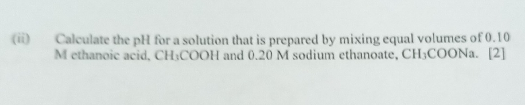 (ii) Calculate the pH for a solution that is prepared by mixing equal volumes of 0.10
M ethanoic acid, CH₃COOH and 0.20 M sodium ethanoate, CH₃COONa. [2]