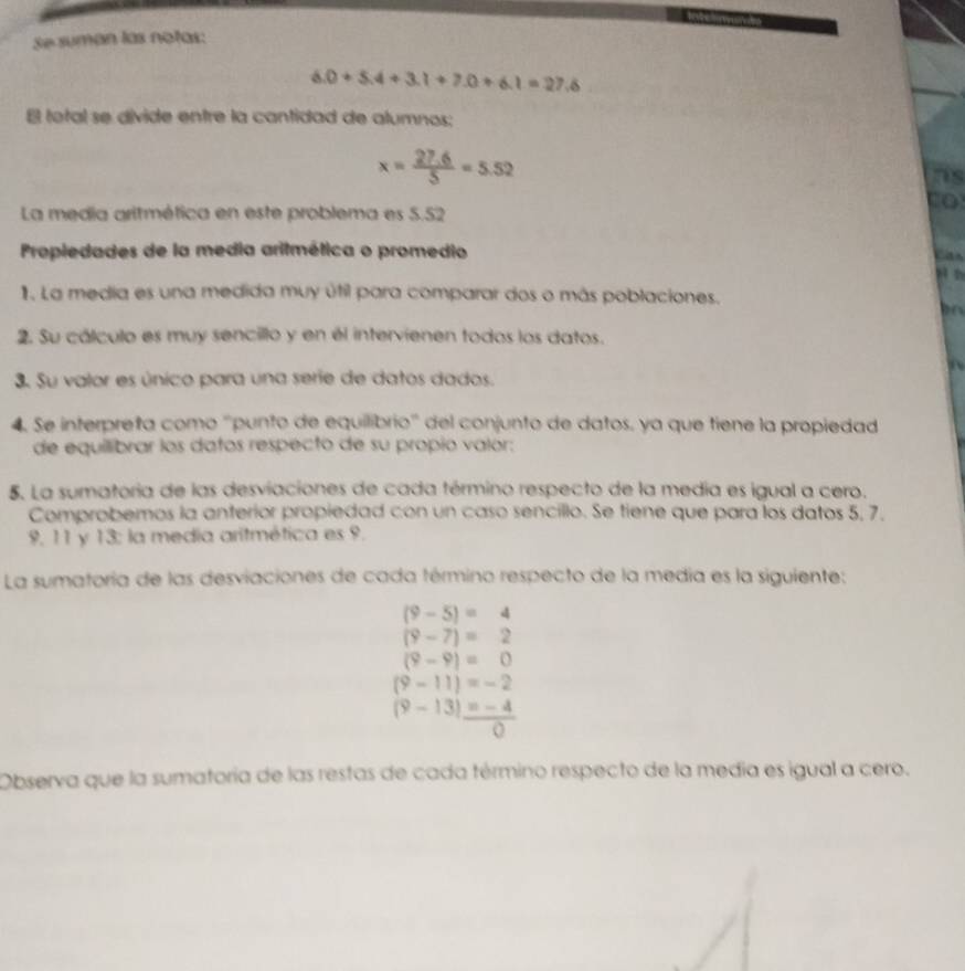 Se suman las notas:
6.0+5.4+3.1+7.0+6.1=27.6
E total se divide entre la cantidad de alumnos;
x= (27.6)/5 =5.52
ns 
co 
La media aritmética en este problema es 5.52
Propiedades de la media aritmética o promedio 
Ca 
1. La media es una medida muy útil para comparar dos o más poblaciones. 

2. Su cálculo es muy sencillo y en él intervienen todos los datos. 
3. Su valor es único para una serie de datos dados. 
4. Se interpreta como ''punto de equilibrio' del conjunto de datos, ya que tiene la propiedad 
de equilibrar los datos respecto de su propio valór: 
5. La sumatoria de las desviaciones de cada término respecto de la media es igual a cero. 
Comprobemos la anterior propiedad con un caso sencillo. Se tiene que para los datos 5, 7.
9, 11 y 13 : la media aritmética es 9. 
La sumatoría de las desviaciones de cada término respecto de la medía es la siguiente:
(9-5)=4
(9-7)=2
(9-9)=0
(9-11)=-2
(9-13)= (-4)/0 
Observa que la sumatoría de las restas de cada término respecto de la media es igual a cero.