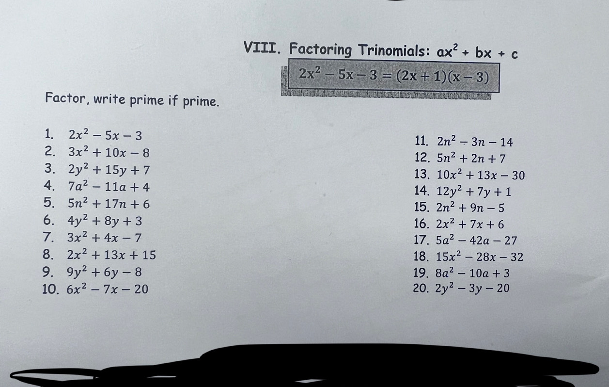 Factoring Trinomials: ax^2+bx+c
2x^2-5x-3=(2x+1)(x-3)
Factor, write prime if prime. 
1. 2x^2-5x-3
11. 2n^2-3n-14
2. 3x^2+10x-8
12. 5n^2+2n+7
3. 2y^2+15y+7
13. 10x^2+13x-30
4. 7a^2-11a+4 14. 12y^2+7y+1
5. 5n^2+17n+6 15. 2n^2+9n-5
6. 4y^2+8y+3 16. 2x^2+7x+6
7. 3x^2+4x-7 17. 5a^2-42a-27
8. 2x^2+13x+15 18. 15x^2-28x-32
9. 9y^2+6y-8 19. 8a^2-10a+3
10. 6x^2-7x-20 20. 2y^2-3y-20