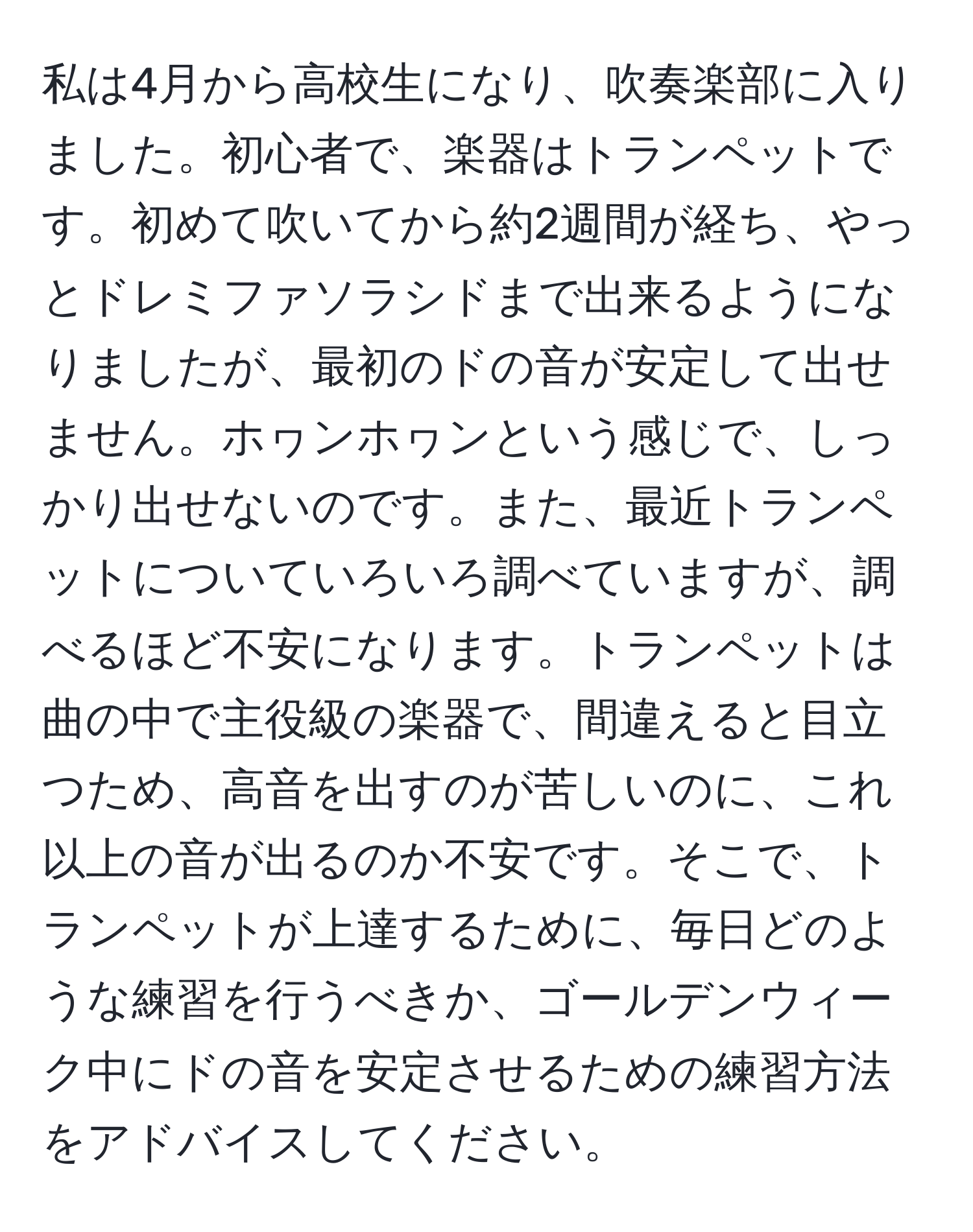 私は4月から高校生になり、吹奏楽部に入りました。初心者で、楽器はトランペットです。初めて吹いてから約2週間が経ち、やっとドレミファソラシドまで出来るようになりましたが、最初のドの音が安定して出せません。ホヮンホヮンという感じで、しっかり出せないのです。また、最近トランペットについていろいろ調べていますが、調べるほど不安になります。トランペットは曲の中で主役級の楽器で、間違えると目立つため、高音を出すのが苦しいのに、これ以上の音が出るのか不安です。そこで、トランペットが上達するために、毎日どのような練習を行うべきか、ゴールデンウィーク中にドの音を安定させるための練習方法をアドバイスしてください。