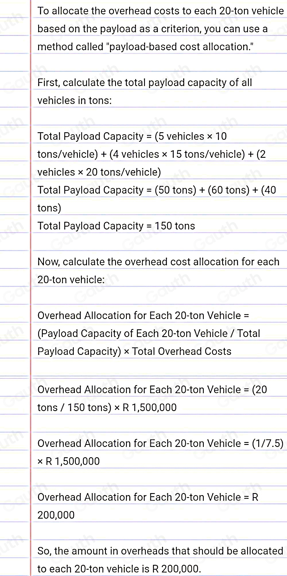 To allocate the overhead costs to each 20-ton vehicle 
based on the payload as a criterion, you can use a 
method called "payload-based cost allocation." 
First, calculate the total payload capacity of all 
vehicles in tons: 
Total Payload Capacity = (5 vehicles * 10
tons/vehicle) + (4 vehicles * 15 tons/vehicle) +(2
vehicles * 20 tons/vehicle)
Total Payload Capacity =(50tons)+(60tons)+(40
tons) 
Total Payload Capacity =150 tons
Now, calculate the overhead cost allocation for each
20-ton vehicle: 
Overhead Allocation for Each 20-ton Vehicle = 
(Payload Capacity of Each 20-ton Vehicle / Total 
Payload Capacity) × Total Overhead Costs 
Overhead Allocation for Each 20-ton Vehicle =(20
tons/150tons)* R1,500,000
Overhead Allocation for Each 20-ton Vehicle =(1/7.5)
* R1,500,000
Overhead Allocation for Each 20-ton Vehicle =R
200,000
So, the amount in overheads that should be allocated 
to each 20-ton vehicle is R 200,000.