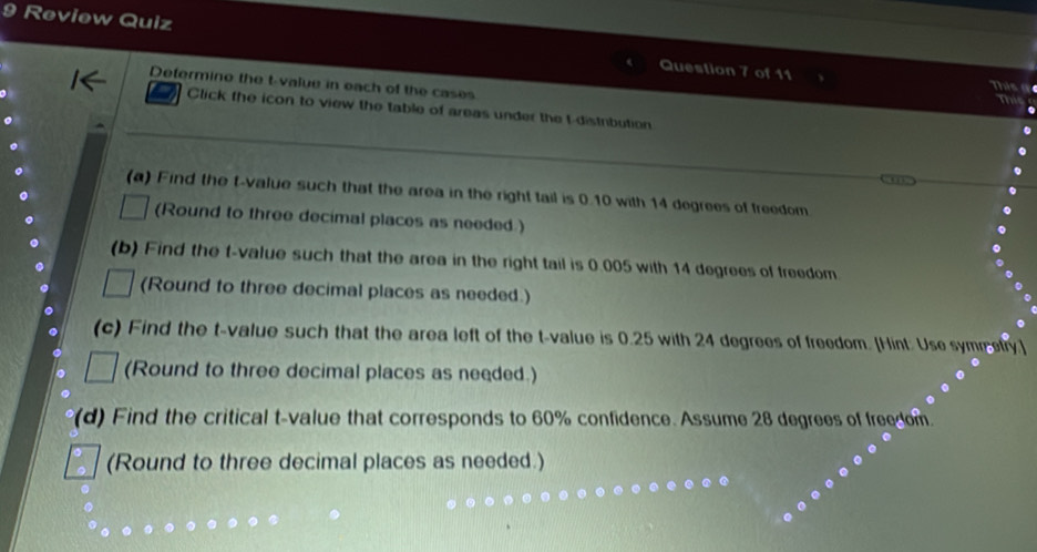 Review Quiz Question 7 of 11 
Determino the t-value in each of the cases 
This a 

Click the icon to view the table of areas under the t-distribution 
(a) Find the t-value such that the area in the right tail is 0.10 with 14 degrees of freedom. 
(Round to three decimal places as needed ) 
(b) Find the t-value such that the area in the right tail is 0.005 with 14 degrees of freedom 
(Round to three decimal places as needed.) 
(c) Find the t-value such that the area left of the t-value is 0.25 with 24 degrees of freedom. [Hint: Use symrefry] 
(Round to three decimal places as needed.) 
(d) Find the critical t-value that corresponds to 60% confidence. Assume 28 degrees of freedom. 
(Round to three decimal places as needed.)