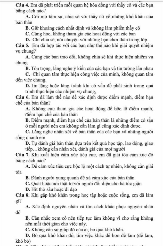 Em đã phát triển mối quan hệ hòa đồng với thầy cô và các bạn
bằng cách nào?
A. Cời mở tâm sự, chia sẻ với thầy cô về những khó khăn của
bản thân
B. Giữ khoảng cách nhất định và không làm phiền thầy cô
C. Cùng học, không tham gia các hoạt động với các bạn
D. Chỉ chia sẻ, nói chuyện với những bạn chơi thân trong lớp.
Câu 5. Em đã hợp tác với các bạn như thể nào khi giải quyết nhiệm
vụ chung?
A. Cùng các bạn trao đồi, không chia sẻ khi thực hiện nhiệm vụ
chung
B. Tôn trọng, lắng nghe ý kiến của các bạn và tin tưởng lẫn nhau
C. Chi quan tâm thực hiện công việc của mình, không quan tâm
đến việc chung.
D. Im lặng hoặc lảng tránh khi có vấn đề phát sinh trong quá
trình thực hiện các nhiệm vụ chung,
Câu 6. Em đã làm thể nào để xác định được điểm mạnh, điểm hạn
chế của bản thân?
A. Không cực tham gia các hoạt động để bộc lộ điểm mạnh,
điểm hạn chế của bản thân
B. Điểm mạnh, điểm hạn chế của bản thân là những điểm có sẵn
ở mỗi người nên em không cần làm gì cũng xác định được.
C. Lằng nghe nhận xét về bản thân của các bạn và những người
sống quanh em
D. Tự đánh giá bản thân dựa trên kết quả học tập, lao động, giao
tiếp không cần nhận xét, đánh giá của mọi người
Câu 7. Khi xuất hiện cảm xúc tiêu cực, em đã giải tỏa cảm xúc đó
bằng cách nào?
A. Để cảm xúc tiêu cực bộc lộ một cách tự nhiên, không cần giải
tỏa
B. Đánh người xung quanh để xả cảm xúc của bản thân.
C. Quát hoặc nói thật to với người đổi diện cho hả tức giận
D. Hít thở sâu hoặc đi dạo
Câu 8. Khi gặp khó khăn trong học tập hoặc cuộc sống, em đã làm
gi?
A. Xác định nguyên nhân và tìm cách khắc phục nguyên nhân
đó
B. Cân nhắc xem có nên tiếp tục làm không vì cho rằng không
nên mất thời gian cho việc này.
C. Không cần sự giúp đỡ của ai, bỏ qua khó khăn.
D. Bỏ qua khó khăn đó, tìm việc khác dễ hơn để làm (dễ làm,
khó bó)