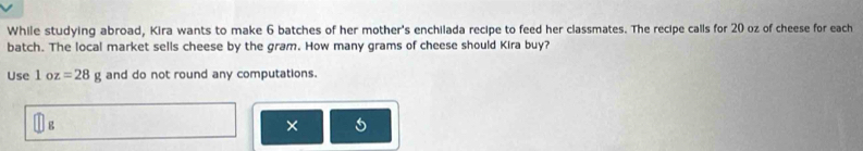 While studying abroad, Kira wants to make 6 batches of her mother's enchilada recipe to feed her classmates. The recipe calls for 20 oz of cheese for each 
batch. The local market sells cheese by the gram. How many grams of cheese should Kira buy? 
Use 1 c Z =28g and do not round any computations. 
× 5