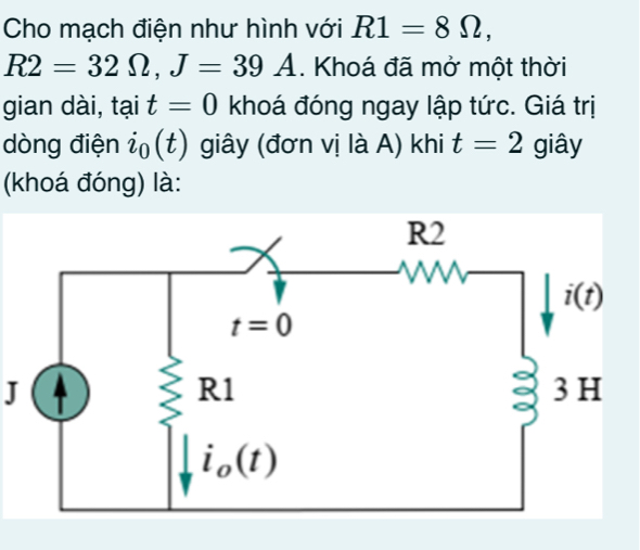 Cho mạch điện như hình với R1=8Omega ,
R2=32Omega ,J=39A. Khoá đã mở một thời
gian dài, tại t=0 khoá đóng ngay lập tức. Giá trị
dòng điện ỉ (t) giây (đơn vị là A) khi t=2 giây
(khoá đóng) là:
J