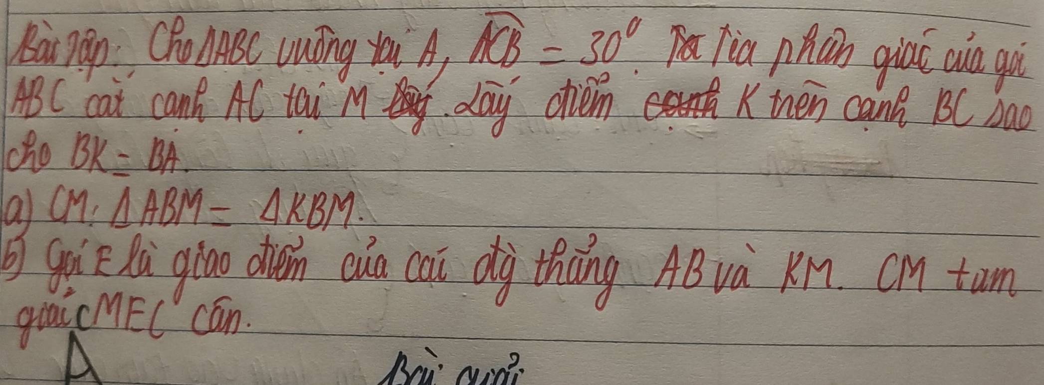 arpan Cho AABC Uuōng tai A)
widehat ACB=30° Jia phún giaǐ aio gù
ABC cat can AC tai M day chem Kthen cann BC bao 
ho BK=BA. 
a CM:△ ABM=△ KBM. 
goi hú giāo din eun cai dàg thōng AB và KM. cM tun 
giai cMEC cán. 
A