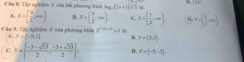 45°. 
D. 135°. 
Câu 8. Tập nghiệm S của bất phương trình log _2(2x+1)≥ 3 là:
A. S=[ 9/2 ;+∈fty ). B. S=( 7/2 ;+∈fty ). C. S=[ 7/2 ;+∈fty ). D S=[ 5/2 ;+∈fty ). 
Câu 9. Tập nghiệm S của phương trình 2^(x^2)+3x-10=1 là:
A. S= -5;2. B. S= 2;5.
C. S=  (-3-sqrt(53))/2 ; (-3+sqrt(53))/2 .
D. S= -5;-2.