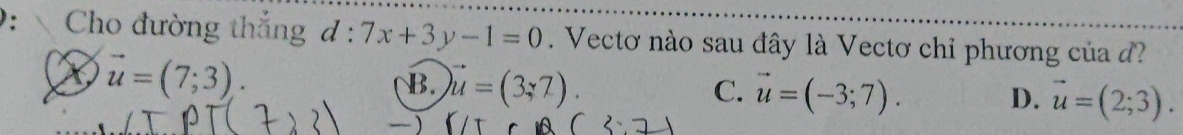 Cho đường thắng d:7x+3y-1=0. Vectơ nào sau đây là Vectơ chỉ phương của
vector u=(7;3).
B. vector u=(3,7). C. vector u=(-3;7). D. vector u=(2;3).