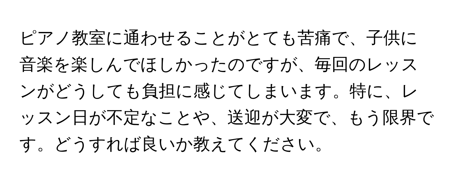 ピアノ教室に通わせることがとても苦痛で、子供に音楽を楽しんでほしかったのですが、毎回のレッスンがどうしても負担に感じてしまいます。特に、レッスン日が不定なことや、送迎が大変で、もう限界です。どうすれば良いか教えてください。