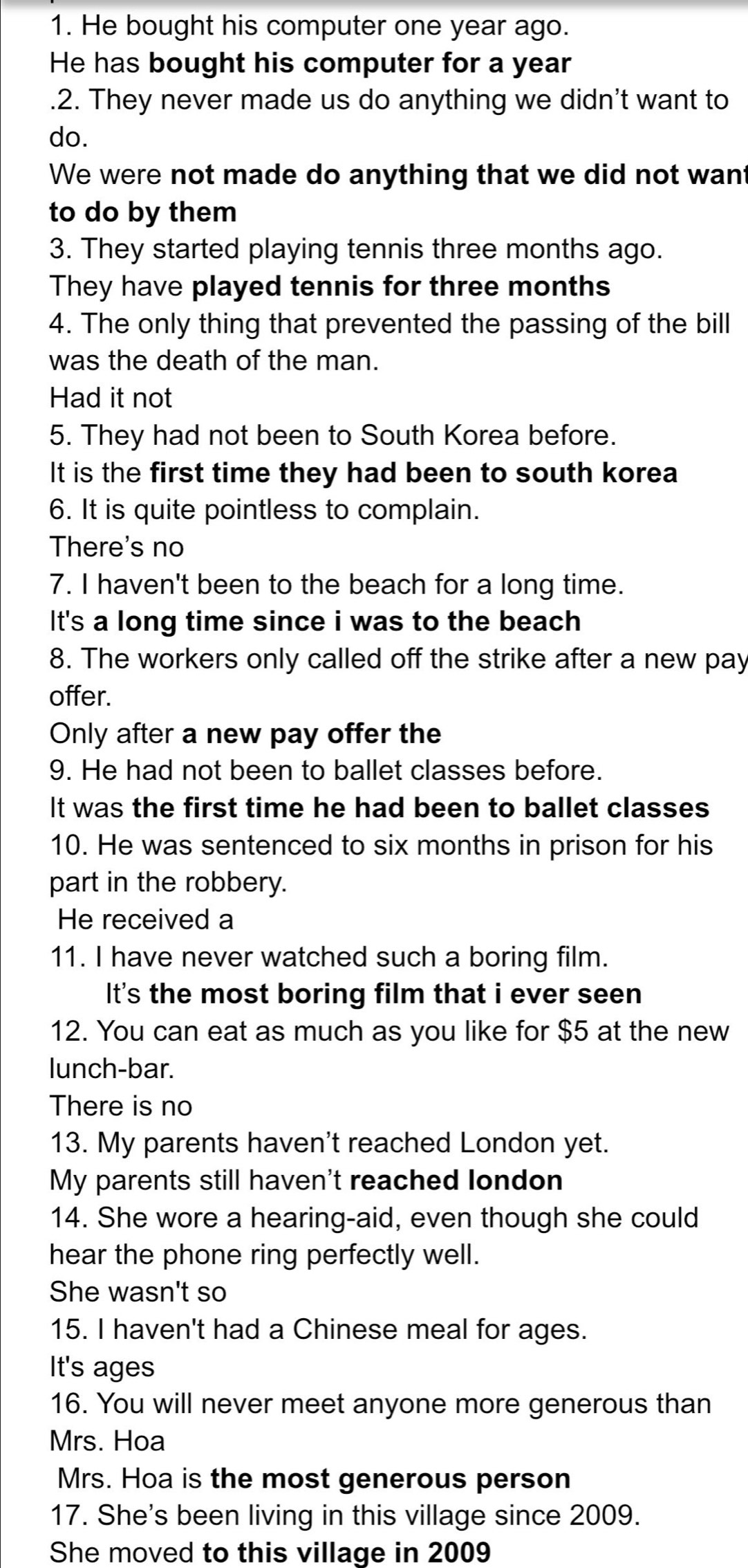 He bought his computer one year ago.
He has bought his computer for a year.2. They never made us do anything we didn't want to
do.
We were not made do anything that we did not want
to do by them
3. They started playing tennis three months ago.
They have played tennis for three months
4. The only thing that prevented the passing of the bill
was the death of the man.
Had it not
5. They had not been to South Korea before.
It is the first time they had been to south korea
6. It is quite pointless to complain.
There's no
7. I haven't been to the beach for a long time.
It's a long time since i was to the beach
8. The workers only called off the strike after a new pay
offer.
Only after a new pay offer the
9. He had not been to ballet classes before.
It was the first time he had been to ballet classes
10. He was sentenced to six months in prison for his
part in the robbery.
He received a
11. I have never watched such a boring film.
It's the most boring film that i ever seen
12. You can eat as much as you like for $5 at the new
lunch-bar.
There is no
13. My parents haven't reached London yet.
My parents still haven't reached london
14. She wore a hearing-aid, even though she could
hear the phone ring perfectly well.
She wasn't so
15. I haven't had a Chinese meal for ages.
It's ages
16. You will never meet anyone more generous than
Mrs. Hoa
Mrs. Hoa is the most generous person
17. She's been living in this village since 2009.
She moved to this village in 2009