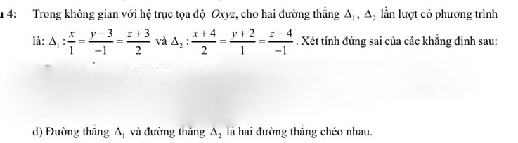 4: Trong không gian với hệ trục tọa độ Oxyz, cho hai đường thắng △ _1, △ _2 lần lượt có phương trình 
là: △ _1: x/1 = (y-3)/-1 = (z+3)/2  và △ _2: (x+4)/2 = (y+2)/1 = (z-4)/-1 . Xét tính đúng sai của các khẳng định sau: 
d) Đường thắng △ _1 và đường thăng △ _2 là hai đường thắng chéo nhau.