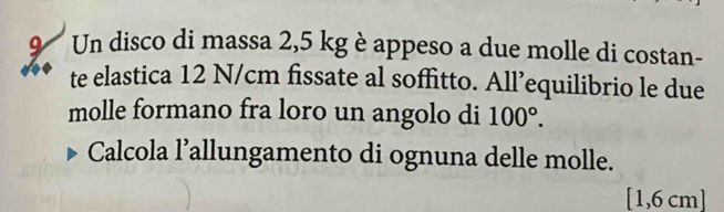 Un disco di massa 2,5 kg è appeso a due molle di costan- 
te elastica 12 N/cm fissate al soffitto. All’equilibrio le due 
molle formano fra loro un angolo di 100°. 
Calcola l’allungamento di ognuna delle molle.
[1,6 cm ]