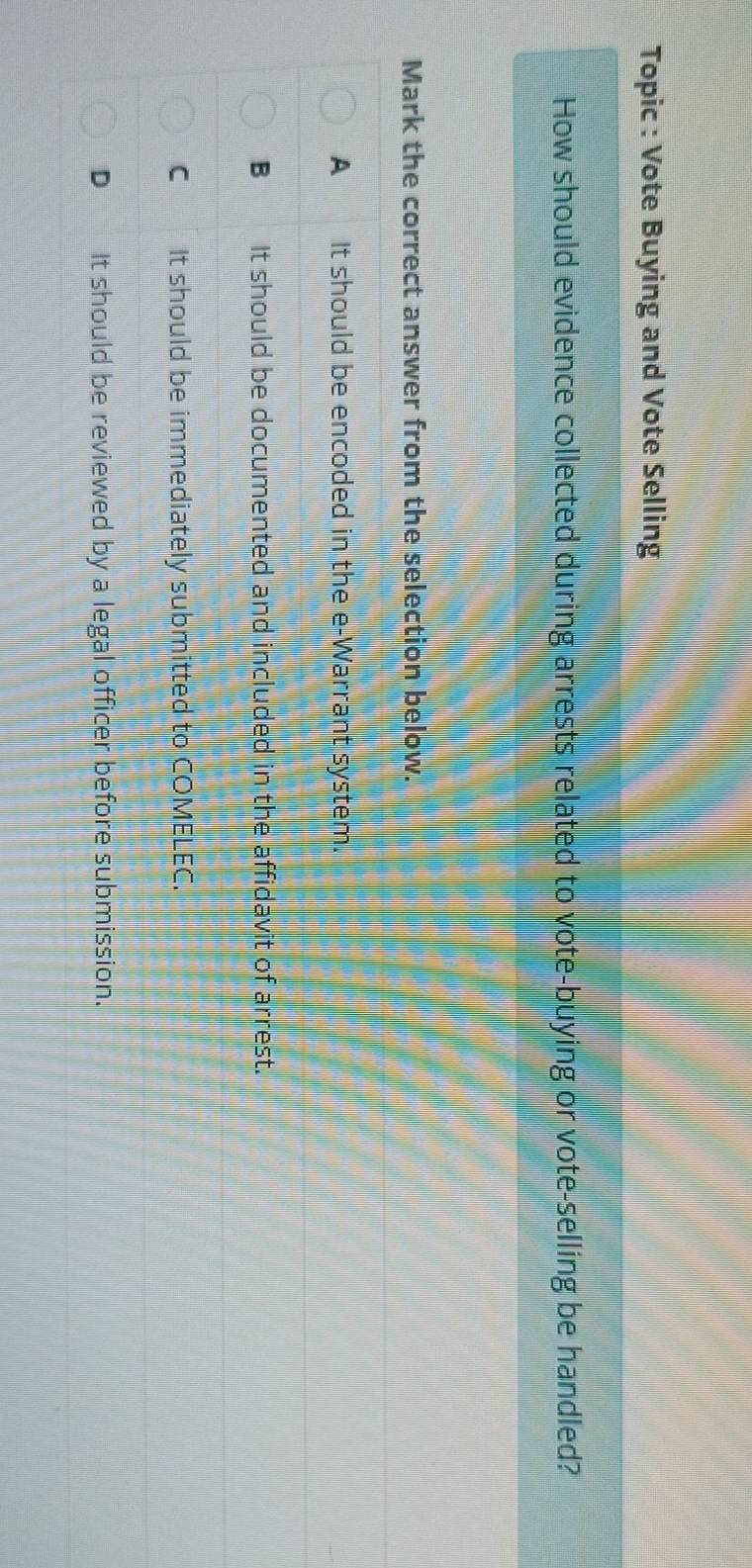 Topic : Vote Buying and Vote Selling
How should evidence collected during arrests related to vote-buying or vote-selling be handled?
Mark the correct answer from the selection below.
A It should be encoded in the e-Warrant system.
B_It should be documented and included in the affidavit of arrest.
C It should be immediately submitted to COMELEC.
D_ It should be reviewed by a legal officer before submission.