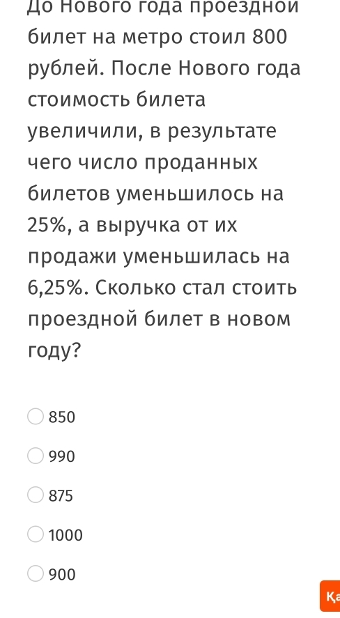 до Нового года πроезднои
билет на метро стоил 800
рублей. Πосле Нового года
стоимость билета
увеличили, в резулытате
чего число проданных
билетов уменьшилось на
25%, а выручка от их
продажи уменьшилась на
6,25%. Сколько стал стоить
лроездной билет в новом
roдy?
850
990
875
1000
900
Ka