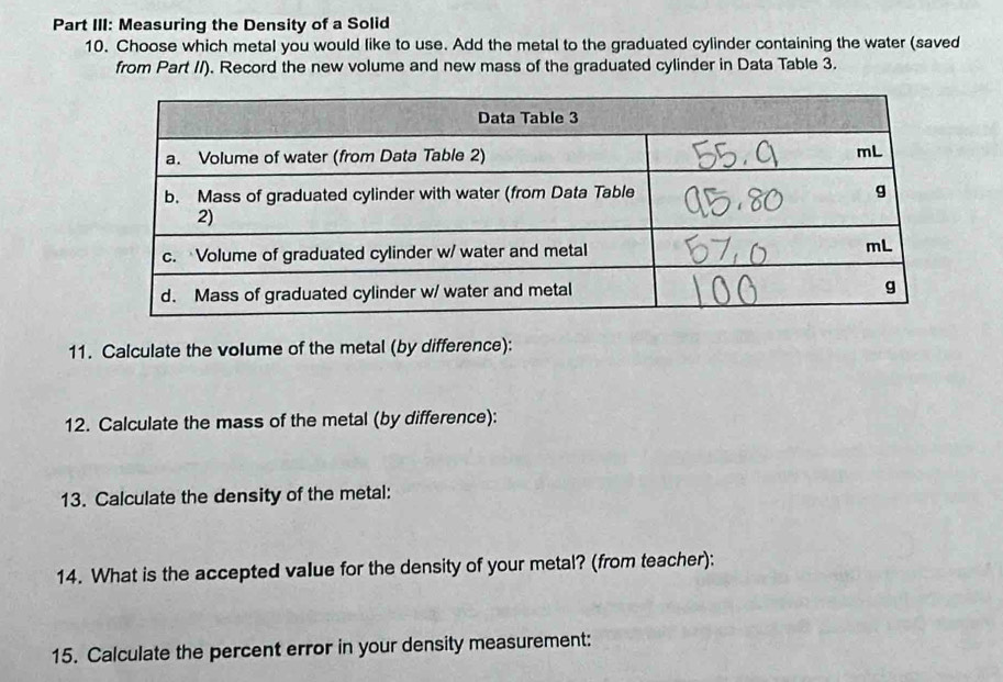 Part III: Measuring the Density of a Solid 
10. Choose which metal you would like to use. Add the metal to the graduated cylinder containing the water (saved 
from Part //). Record the new volume and new mass of the graduated cylinder in Data Table 3. 
11. Calculate the volume of the metal (by difference): 
12. Calculate the mass of the metal (by difference): 
13. Calculate the density of the metal: 
14. What is the accepted value for the density of your metal? (from teacher): 
15. Calculate the percent error in your density measurement: