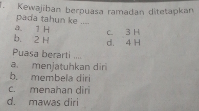 Kewajiban berpuasa ramadan ditetapkan
pada tahun ke ....
a. 1 H
c. 3 H
b. 2 H
d. 4 H
Puasa berarti ....
a. menjatuhkan diri
b. membela diri
c. menahan diri
d. mawas diri