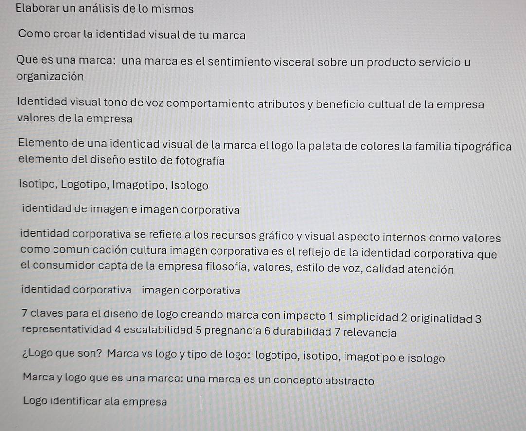 Elaborar un análisis de lo mismos 
Como crear la identidad visual de tu marca 
Que es una marca: una marca es el sentimiento visceral sobre un producto servicio u 
organización 
Identidad visual tono de voz comportamiento atributos y beneficio cultual de la empresa 
valores de la empresa 
Elemento de una identidad visual de la marca el logo la paleta de colores la familia tipográfica 
elemento del diseño estilo de fotografía 
Isotipo, Logotipo, Imagotipo, Isologo 
identidad de imagen e imagen corporativa 
identidad corporativa se refiere a los recursos gráfico y visual aspecto internos como valores 
como comunicación cultura imagen corporativa es el reflejo de la identidad corporativa que 
el consumidor capta de la empresa filosofía, valores, estilo de voz, calidad atención 
identidad corporativa imagen corporativa 
7 claves para el diseño de logo creando marca con impacto 1 simplicidad 2 originalidad 3 
representatividad 4 escalabilidad 5 pregnancia 6 durabilidad 7 relevancia 
¿Logo que son? Marca vs logo y tipo de logo: logotipo, isotipo, imagotipo e isologo 
Marca y logo que es una marca: una marca es un concepto abstracto 
Logo identificar ala empresa