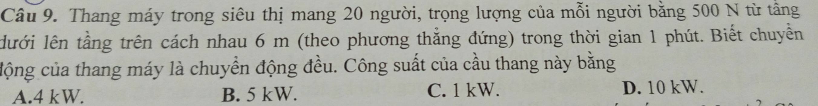 Thang máy trong siêu thị mang 20 người, trọng lượng của mỗi người bằng 500 N từ tầng
lưới lên tầng trên cách nhau 6 m (theo phương thẳng đứng) trong thời gian 1 phút. Biết chuyển
cộng của thang máy là chuyển động đều. Công suất của cầu thang này bằng
A. 4 kW. B. 5 kW. C. 1 kW. D. 10 kW.