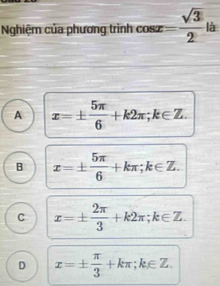 Nghiệm của phương trình cos x= sqrt(3)/2 l l à
A x=±  5π /6 +k2π; k∈ Z.
B x=±  5π /6 +kπ; k∈ Z.
C x=±  2π /3 +k2π; k∈ Z.
D x=±  π /3 +kπ; k∈ Z.