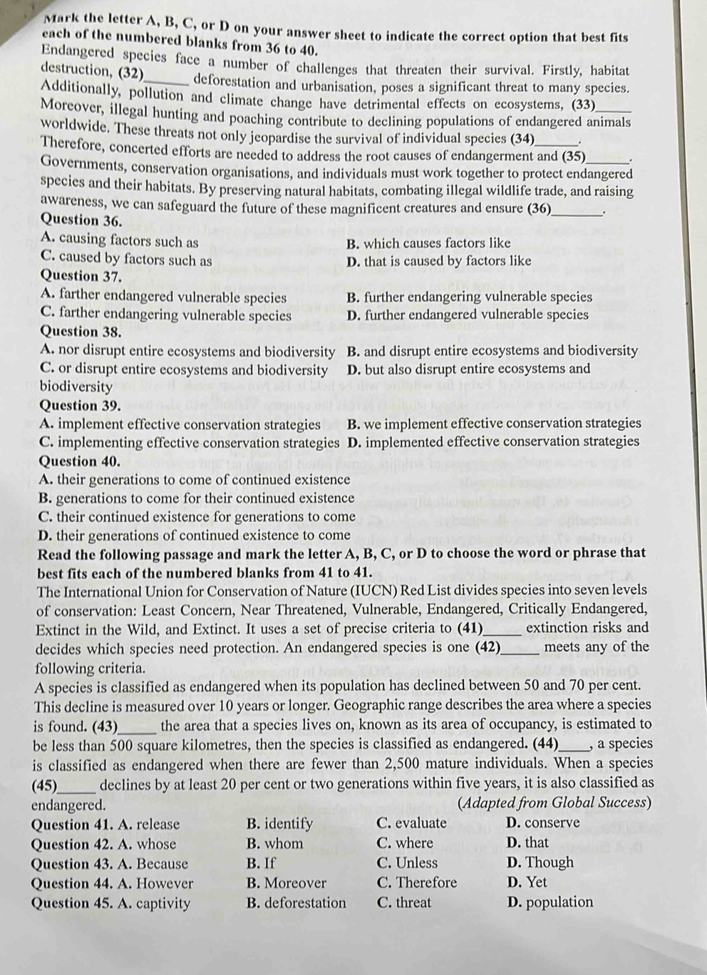 Mark the letter A, B, C, or D on your answer sheet to indicate the correct option that best fits
each of the numbered blanks from 36 to 40.
Endangered species face a number of challenges that threaten their survival. Firstly, habitat
destruction, (32)_ deforestation and urbanisation, poses a significant threat to many species.
Additionally, pollution and climate change have detrimental effects on ecosystems, (33)
Moreover, illegal hunting and poaching contribute to declining populations of endangered animals
worldwide. These threats not only jeopardise the survival of individual species (34)
Therefore, concerted efforts are needed to address the root causes of endangerment and (35)
Governments, conservation organisations, and individuals must work together to protect endangered
species and their habitats. By preserving natural habitats, combating illegal wildlife trade, and raising
awareness, we can safeguard the future of these magnificent creatures and ensure (36) .
Question 36.
A. causing factors such as B. which causes factors like
C. caused by factors such as D. that is caused by factors like
Question 37.
A. farther endangered vulnerable species B. further endangering vulnerable species
C. farther endangering vulnerable species D. further endangered vulnerable species
Question 38.
A. nor disrupt entire ecosystems and biodiversity B. and disrupt entire ecosystems and biodiversity
C. or disrupt entire ecosystems and biodiversity D. but also disrupt entire ecosystems and
biodiversity
Question 39.
A. implement effective conservation strategies B. we implement effective conservation strategies
C. implementing effective conservation strategies D. implemented effective conservation strategies
Question 40.
A. their generations to come of continued existence
B. generations to come for their continued existence
C. their continued existence for generations to come
D. their generations of continued existence to come
Read the following passage and mark the letter A, B, C, or D to choose the word or phrase that
best fits each of the numbered blanks from 41 to 41.
The International Union for Conservation of Nature (IUCN) Red List divides species into seven levels
of conservation: Least Concern, Near Threatened, Vulnerable, Endangered, Critically Endangered,
Extinct in the Wild, and Extinct. It uses a set of precise criteria to (41)_ extinction risks and
decides which species need protection. An endangered species is one (42)_ meets any of the
following criteria.
A species is classified as endangered when its population has declined between 50 and 70 per cent.
This decline is measured over 10 years or longer. Geographic range describes the area where a species
is found. (43)_ the area that a species lives on, known as its area of occupancy, is estimated to
be less than 500 square kilometres, then the species is classified as endangered. (44)_ , a species
is classified as endangered when there are fewer than 2,500 mature individuals. When a species
(45)_ declines by at least 20 per cent or two generations within five years, it is also classified as
endangered. (Adapted from Global Success)
Question 41. A. release B. identify C. evaluate D. conserve
Question 42. A. whose B. whom C. where D. that
Question 43. A. Because B. If C. Unless D. Though
Question 44. A. However B. Moreover C. Therefore D. Yet
Question 45. A. captivity B. deforestation C. threat D. population