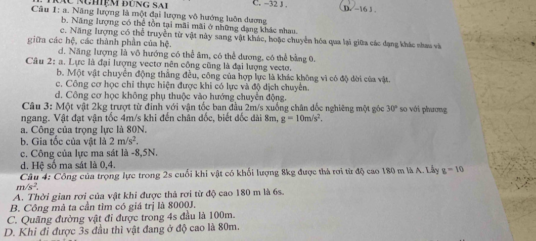 KÁC NgHiệm đÜNG SAI C. -32 J . D. -16 J .
Câu 1: a. Năng lượng là một đại lượng vô hướng luôn dương
b. Năng lượng có thể tồn tại mãi mãi ở những dạng khác nhau.
c. Năng lượng có thể truyền từ vật này sang vật khác, hoặc chuyển hóa qua lại giữa các dạng khác nhau và
giữa các hệ, các thành phần của hệ.
d. Năng lượng là vô hướng có thể âm, có thể dương, có thể bằng 0.
Câu 2: a. Lực là đại lượng vectơ nên công cũng là đại lượng vectơo.
b. Một vật chuyển động thẳng đều, công của hợp lực là khác không vì có độ dời của vật.
c. Công cơ học chỉ thực hiện được khi có lực và độ dịch chuyển.
d. Công cơ học không phụ thuộc vào hướng chuyển động.
Câu 3: Một vật 2kg trượt từ đỉnh với vận tốc ban đầu 2m/s xuống chân dốc nghiêng một góc 30° so với phương
ngang. Vật đạt vận tốc 4m/s khi đến chân dốc, biết dốc dài 8m, g=10m/s^2.
a. Công của trọng lực là 80N.
b. Gia tốc của vật là 2m/s^2.
c. Công của lực ma sát là -8,5N.
d. Hệ số ma sát là 0,4.
Câu 4: Công của trọng lực trong 2s cuối khi vật có khối lượng 8kg được thả rơi từ độ cao 180 m là A. Lấy g=10
m/s^2.
A. Thời gian rơi của vật khi được thả rơi từ độ cao 180 m là 6s.
B. Công mà ta cần tìm có giá trị là 8000J.
C. Quãng đường vật đi được trong 4s đầu là 100m.
D. Khi đi được 3s đầu thì vật đang ở độ cao là 80m.