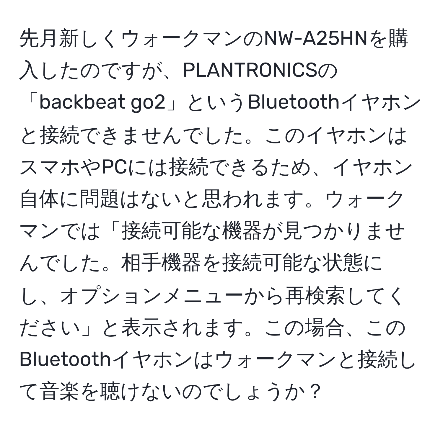 先月新しくウォークマンのNW-A25HNを購入したのですが、PLANTRONICSの「backbeat go2」というBluetoothイヤホンと接続できませんでした。このイヤホンはスマホやPCには接続できるため、イヤホン自体に問題はないと思われます。ウォークマンでは「接続可能な機器が見つかりませんでした。相手機器を接続可能な状態にし、オプションメニューから再検索してください」と表示されます。この場合、このBluetoothイヤホンはウォークマンと接続して音楽を聴けないのでしょうか？