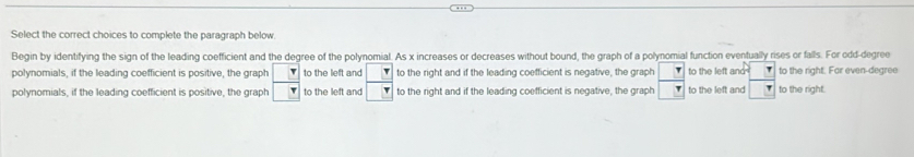 Select the correct choices to complete the paragraph below. 
Begin by identifying the sign of the leading coefficient and the degree of the polynomial. As x increases or decreases without bound, the graph of a polynomial function eventually rises or falls. For odd-degree 
polynomials, if the leading coefficient is positive, the graph r to the left and to the right and if the leading coefficient is negative, the graph to the left and to the right. Far even-degree 
polynomials, if the leading coefficient is positive, the graph to the left and to the right and if the leading coefficient is negative, the graph to the left and to the right.