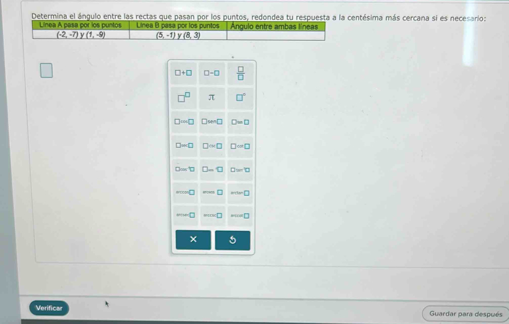 Determina el ángulo entre las rectas que pasan por los puntos, redondea tu respuesta a la centésima más cercana si es necesario:
Linea A pasa por los puntos Linea B pasa por los puntos Ángulo entre ambas líneas
(-2,-7) y (1,-9) (5,-1) y (8,3)
Verificar Guardar para después