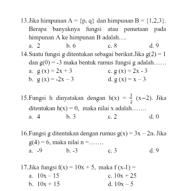 Jika himpunan A= p,q dan himpunan B= 1,2,3. 
Berapa banyaknya fungsi atau pemetaan pada
himpunan A ke himpunan B adalah…
a. 2 b. 6 c. 8 d. 9
14.Suatu fungsi g ditentukan sebagai berikut.Jika g(2)=1
dan g(0)=-3 maka bentuk rumus fungsi g adalah……
a. g(x)=2x+3 c. g(x)=2x-3
b. g(x)=-2x-3 d. g(x)=x-3
15.Fungsi h dinyatakan dengan h(x)= 1/2 (x-2) , Jika
ditentukan h(x)=0 , maka nilai x adalah…….
a. 4 b. 3 c. 2 d. 0
16.Fungsi g ditentukan dengan rumus g(x)=3x-2n. Jika
g(4)=6 , maka nilai n= _
a. -9 b. -3 c. 3 d. 9
17.Jika fungsi f(x)=10x+5 , maka f(x-1)=
a. 10x-15 c. 10x+25
b. 10x+15 d. 10x-5