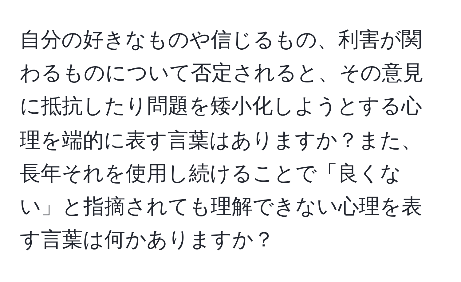 自分の好きなものや信じるもの、利害が関わるものについて否定されると、その意見に抵抗したり問題を矮小化しようとする心理を端的に表す言葉はありますか？また、長年それを使用し続けることで「良くない」と指摘されても理解できない心理を表す言葉は何かありますか？