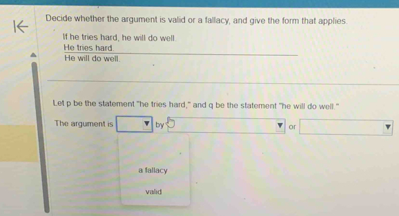 Decide whether the argument is valid or a fallacy, and give the form that applies.
If he tries hard, he will do well.
He tries hard.
He will do well.
Let p be the statement "he tries hard," and q be the statement "he will do well."
The argument is by or
a fallacy
valid