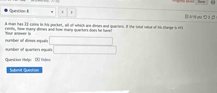 Progress saved Done 
Question 8 < > B 0/10 pts つ 3 % 
A man has 22 coins in his pocket, all of which are dimes and quarters. If the total value of his change is 415
cents, how many dimes and how many quarters does he have? 
Your answer is 
number of dimes equals □
number of quarters equals 
Question Help: Video 
Submit Question