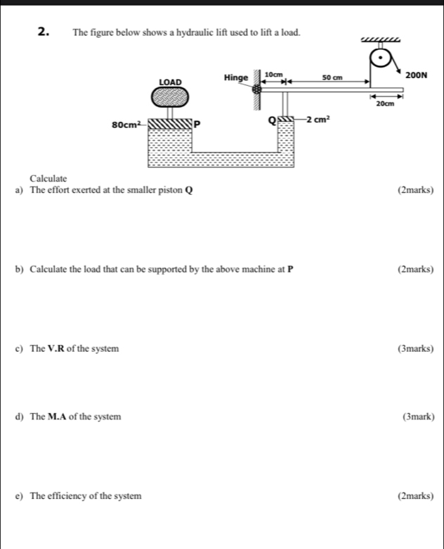 The
Calculate
a) The effort exerted at the smaller piston Q (2marks)
b) Calculate the load that can be supported by the above machine at P (2marks)
c) The V.R of the system (3marks)
d) The M.A of the system (3mark)
e) The efficiency of the system (2marks)