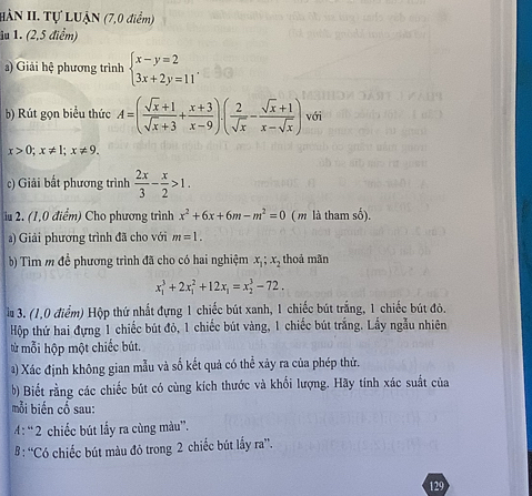 HÀN II. Tự LUẠN (7,0 điểm)
1u 1. (2,5 điểm)
a) Giải hệ phương trình beginarrayl x-y=2 3x+2y=11endarray. .
b) Rút gọn biểu thức A=( (sqrt(x)+1)/sqrt(x)+3 + (x+3)/x-9 ).( 2/sqrt(x) - (sqrt(x)+1)/x-sqrt(x) ) với
x>0;x!= 1;x!= 9.
c) Giải bắt phương trình  2x/3 - x/2 >1.
iu 2. (1,0 điểm) Cho phương trình x^2+6x+6m-m^2=0 ( m là tham số).
a) Giải phương trình đã cho với m=1.
b) Tìm m để phương trình đã cho có hai nghiệm x_1;x_2 thoả mãn
x_1^(3+2x_1^2+12x_1)=x_2^3-72.
lu 3. (1,0 điểm) Hộp thứ nhất đựng 1 chiếc bút xanh, 1 chiếc bút trắng, 1 chiếc bút đò.
Hộp thứ hai đựng 1 chiếc bút đỏ, 1 chiếc bút vàng, 1 chiếc bút trắng. Lầy ngẫu nhiên
từ mỗi hộp một chiếc bút.
) Xác định không gian mẫu và số kết quả có thể xây ra của phép thứ.
b) Biết rằng các chiếc bút có cùng kích thước và khổi lượng. Hãy tính xác suất của
mỗi biển cổ sau:
A: “ 2 chiếc bút lấy ra cùng màu”.
# : “Có chiếc bút màu đỏ trong 2 chiếc bút lấy ra”.
129