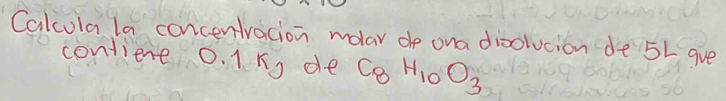 Calcula la concentracion molar de ona dioolvcion de 5L gve 
contiene 0. 1n, de C_8H_10O_3