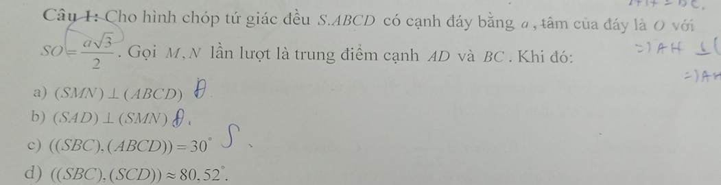 Cho hình chóp tứ giác đều S. ABCD có cạnh đáy bằng a, tâm của đáy là O với
SO= asqrt(3)/2 . Gọi M, N lần lượt là trung điểm cạnh AD và BC. Khi đó:
a) (SMN)⊥ (ABCD)
b) (SAD)⊥ (SMN)θ.
c) ((SBC),(ABCD))=30°
d) ((SBC),(SCD))approx 80,52°.