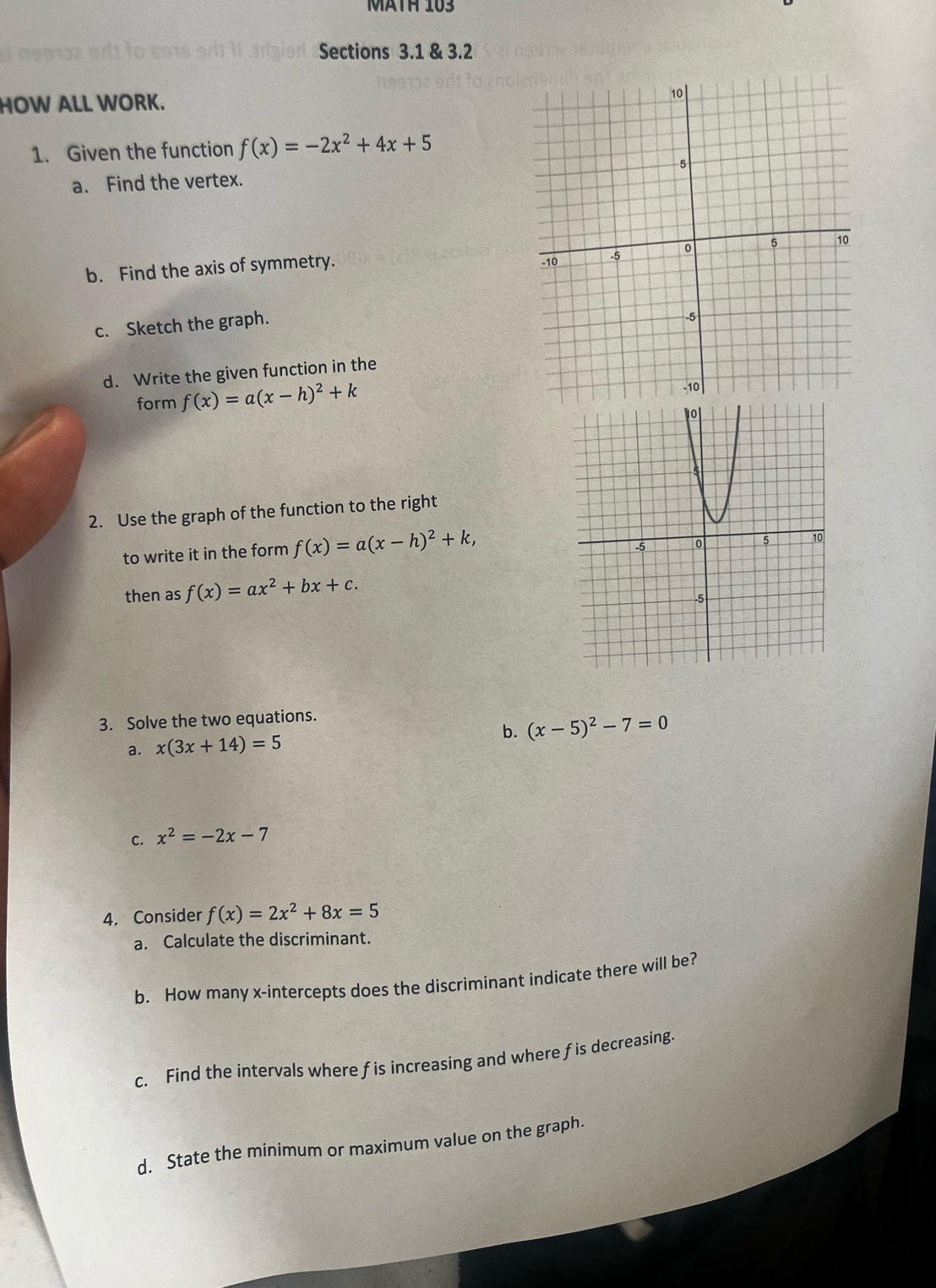 MätH 103 
Sections 3.1 & 3.2 
HOW ALL WORK. 
1. Given the function f(x)=-2x^2+4x+5
a. Find the vertex. 
b. Find the axis of symmetry. 
c. Sketch the graph. 
d. Write the given function in the 
form f(x)=a(x-h)^2+k
2. Use the graph of the function to the right 
to write it in the form f(x)=a(x-h)^2+k, 
then as f(x)=ax^2+bx+c. 
3. Solve the two equations. 
b. (x-5)^2-7=0
a. x(3x+14)=5
C. x^2=-2x-7
4. Consider f(x)=2x^2+8x=5
a. Calculate the discriminant. 
b. How many x-intercepts does the discriminant indicate there will be? 
c. Find the intervals where fis increasing and where fis decreasing. 
d. State the minimum or maximum value on the graph.