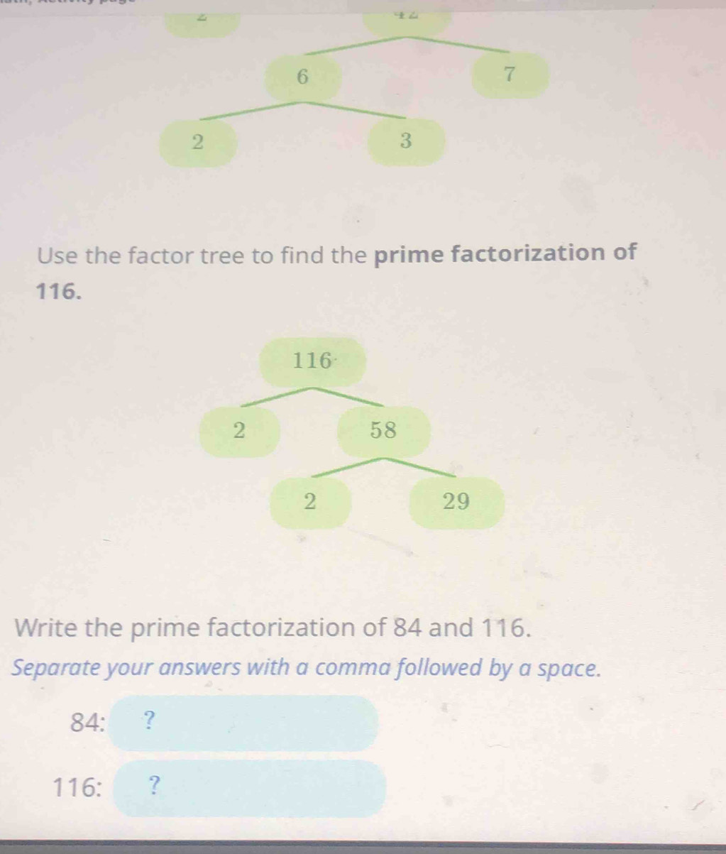 6
7
2
3
Use the factor tree to find the prime factorization of
116.
116
2
58
2
29
Write the prime factorization of 84 and 116. 
Separate your answers with a comma followed by a space.
84 :?
116 : ?