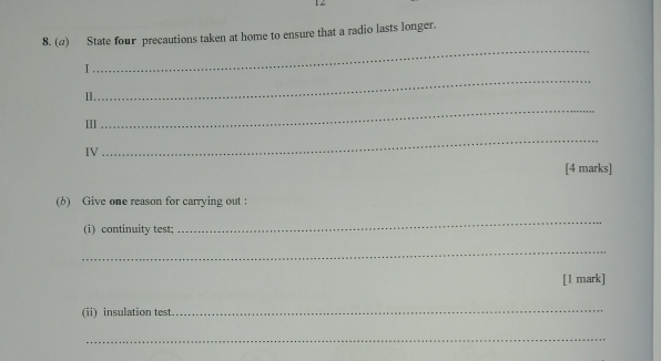 State four precautions taken at home to ensure that a radio lasts longer. 
_ 
_ 
I 
Ⅱ. 
III 
_ 
IV 
_ 
[4 marks] 
(b) Give one reason for carrying out : 
(i) continuity test; 
_ 
_ 
[1 mark] 
(ii) insulation test 
_ 
_