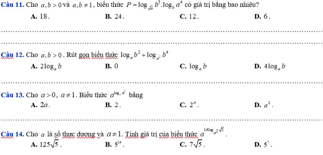 Cho a, b>0 và a, b!= 1 , biểu thức P=log _sqrt(a)b^3. log _ba^4 có giá trị bằng bao nhiêu?
A. 18. B. 24. C. 12. D. 6.
Câu 12. Cho a,b>0. Rút gọn biểu thức log _ab^2+log _a^2b^4
A. 2log _ab B. 0 C. log _ab D. 4log _ab
Câu 13. Cho a>0, a!= 1. Biểu thức a^(log _a)a^2 bằng
A. 2a. B. 2. C. 2^a. D. a^2. 
Câu 14. Cho đ là số thực dương và a!= 1. Tính giá trị của biểu thức a^(14log _a^2)sqrt(5).
A. 125sqrt(5). B. 5^(14). C. 7sqrt(5). D. 5^7.