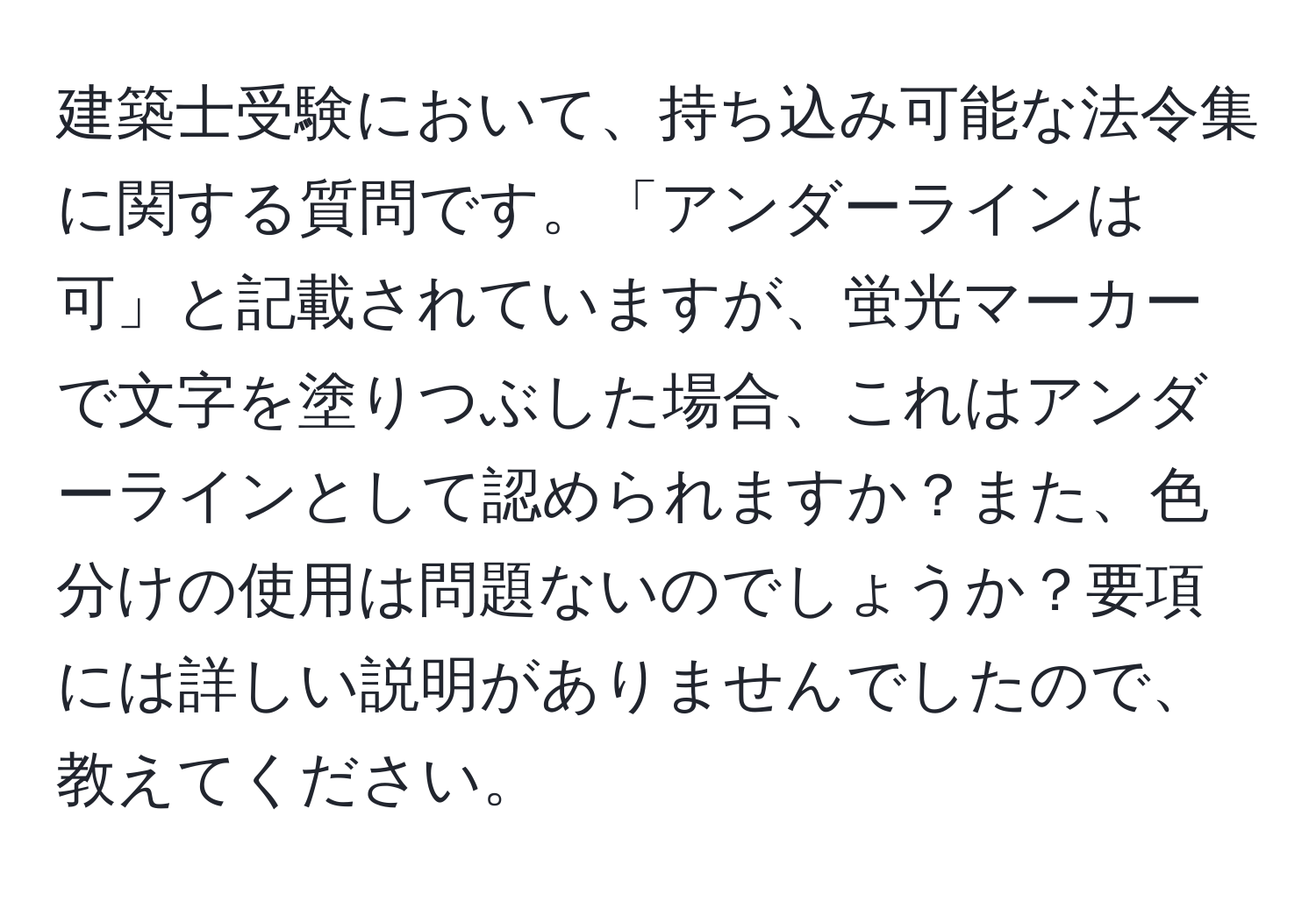 建築士受験において、持ち込み可能な法令集に関する質問です。「アンダーラインは可」と記載されていますが、蛍光マーカーで文字を塗りつぶした場合、これはアンダーラインとして認められますか？また、色分けの使用は問題ないのでしょうか？要項には詳しい説明がありませんでしたので、教えてください。