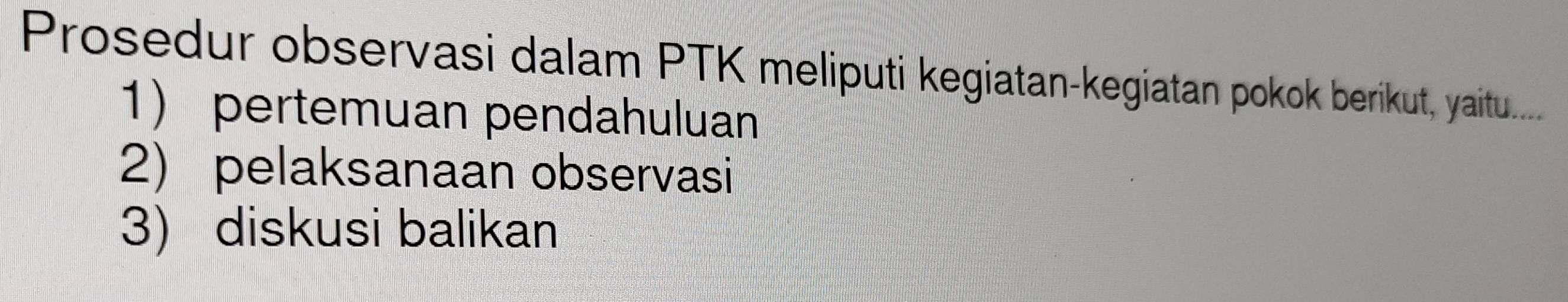 Prosedur observasi dalam PTK meliputi kegiatan-kegiatan pokok berikut, yaitu..... 
1) pertemuan pendahuluan 
2) pelaksanaan observasi 
3) diskusi balikan