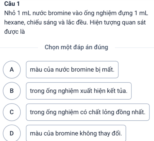 Nhỏ 1 mL nước bromine vào ống nghiệm đựng 1 mL
hexane, chiếu sáng và lắc đều. Hiện tượng quan sát
được là
Chọn một đáp án đúng
A màu của nước bromine bị mất.
B trong ống nghiệm xuất hiện kết tủa.
C trong ống nghiệm có chất lỏng đồng nhất.
D màu của bromine không thay đổi.