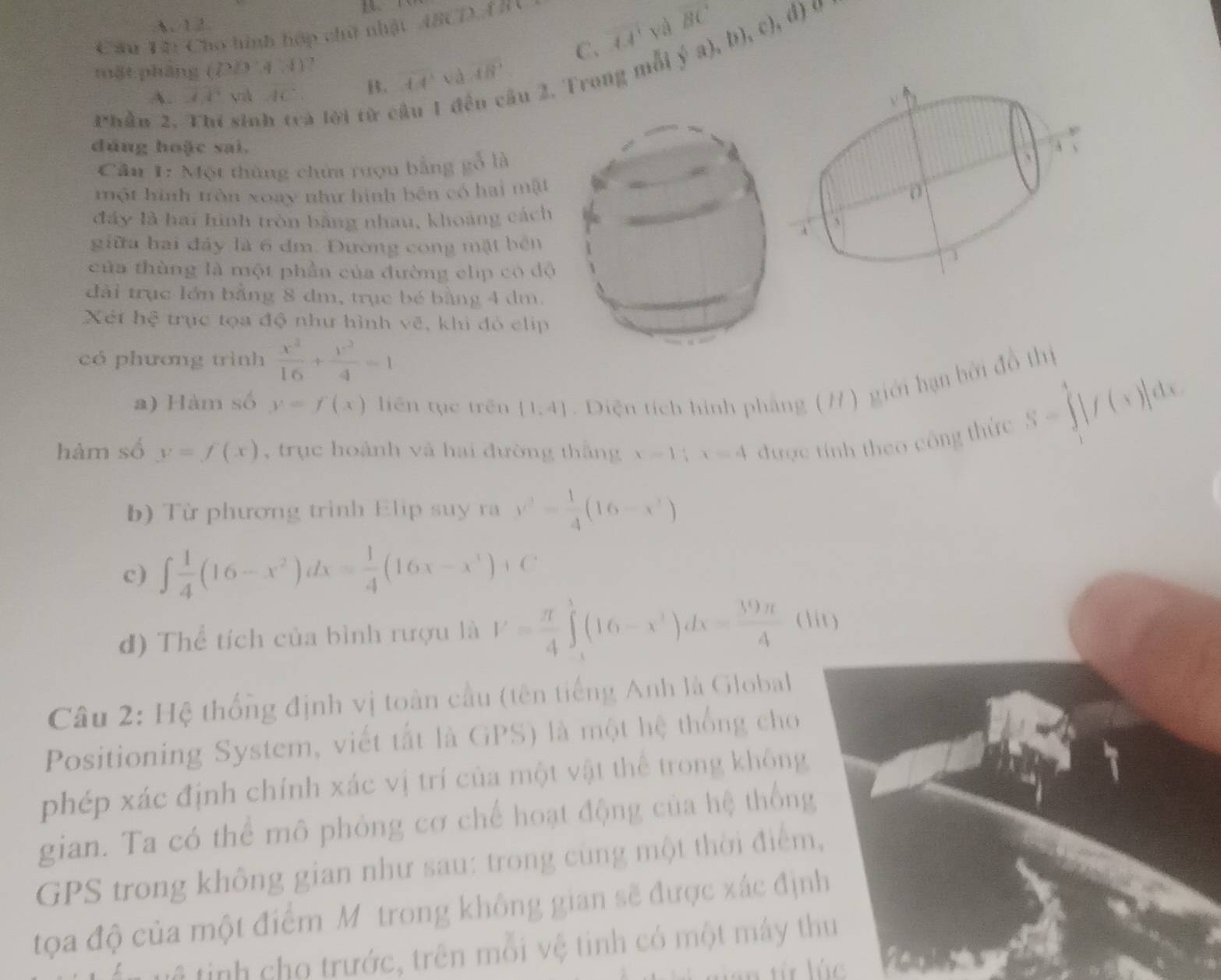 A. 1 2
C. 1.4^1 yà BC d) 0
Cầu T2: Cho hình hớp chữ nhật ABCDAD
mặt pháng (P/3,4,4)
 a),b),c
Phần 2. Thí sinh trà lời từ cầu 1 đều cầu 2, Trong mỗi
A. overline Aoverline C rilk AC
overline LIoverline v_0 1/6 overline B'
dúng hoặc sai.
Câu 1: Một thùng chứa rượu bằng gỗ là
một hình tròn xoay như hình bên có hai mật
đây là hai hình tròn bằng nhau, khoảng cách
giữa hai đảy là 6 đm. Đường cong mặt bên
của thùng là một phần của đường clip có dộ
đài trục lớn bằng 8 dm, trục bé bằng 4 dm.
Xét hệ trực tọa độ như hình vẽ, khi đỏ chip
có phương trình  x^2/16 + y^2/4 =1
a) Hàm số y=f(x) liên tục trên (1,4). Diện tích hình pháng (/1 ) giới hạn bởi đồ thị S=∈tlimits _1^(4|f(x)|dx
hàm số y=f(x) , trục hoành và hai đường thắng x-1;x=4 được tính theo công thức
b) Từ phương trình Elip suy ra y^2)= 1/4 (16-x^2)
c) ∈t  1/4 (16-x^2)dx= 1/4 (16x-x^3)+C
đ) Thể tích của bình rượu là V= π /4 ∈t _1^(3(16-x^3))dx= 39π /4  (
Câu 2: Hệ thống định vị toàn cầu (tên tiếng Anh là Global
Positioning System, viết tắt là GPS) là một hệ thống cho
phép xác định chính xác vị trí của một vật thể trong không
gian. Ta có thể mô phỏng cơ chế hoạt động của hệ thốn
GPS trong không gian như sau: trong cùng một thời điểm
tọa độ của một điểm M trong không gian sẽ được xác đị
tế tinh cho trước, trên mỗi vệ tinh có một máy thu