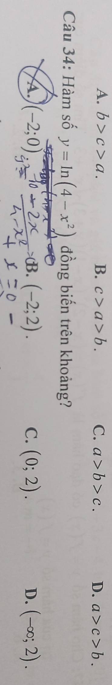 A. b>c>a. B. c>a>b. C. a>b>c. D. a>c>b. 
Câu 34: Hàm số y=ln (4-x^2) đồng biến trên khoảng?
A. (-2;0) Rightarrow dB.(-2;2). C. (0;2). D. (-∈fty ;2).