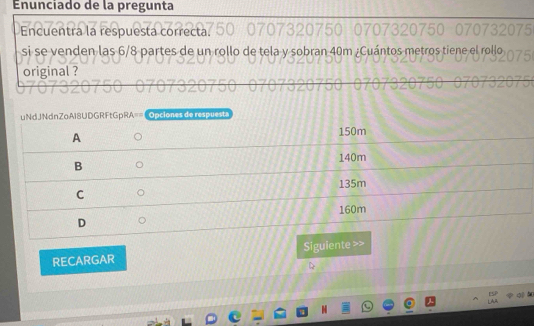 nunciado de la pregunta 
Encuentra la respuesta correcta 
si se venden las 6/8 partes de un rollo de tela y sobran 40m ¿Cuántos metros tiene el rollo 
original ? 
uNdJNdnZoAI8UD =RFtGpRA== | Opciones de respuesta 
RECARGAR Siguiente >>