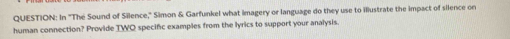 In "The Sound of Silence," Simon & Garfunkel what imagery or language do they use to illustrate the impact of silence on 
human connection? Provide TWO specific examples from the lyrics to support your analysis.