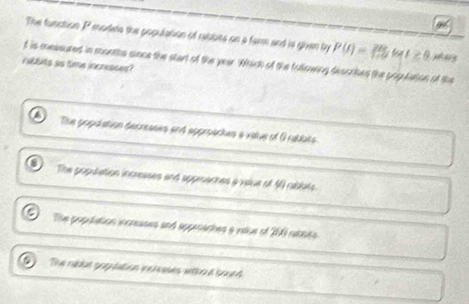 The function P modes the population of rablbts on a farm and is giran by P(t)= 28/179  w t≥ 0 y ais
bbits ao time incrisses? t is messured in months sione the start of the year. Which of the following desorbes the population of the
The popdation decreases and approackes a vatue of O rablats
The popuiation incresses and appraches a value of 40 abbts
The popuiation incresses and appraches a vilue of 200 rables
a The nabbe poputation incleases without boued