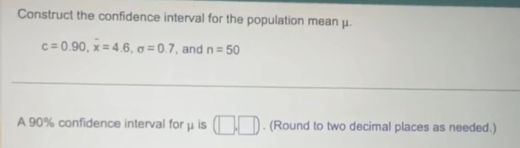 Construct the confidence interval for the population mean μ.
c=0.90, overline x=4.6, sigma =0.7 , and n=50
A 90% confidence interval for μ is (□ ,□ ). (Round to two decimal places as needed.)